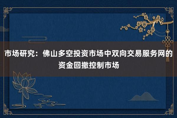 市场研究:佛山多空投资市场中双向交易服务网的资金回撤控制市场