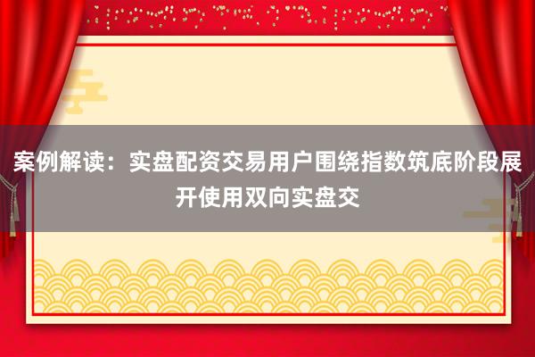 案例解读:实盘配资交易用户围绕指数筑底阶段展开使用双向实盘交