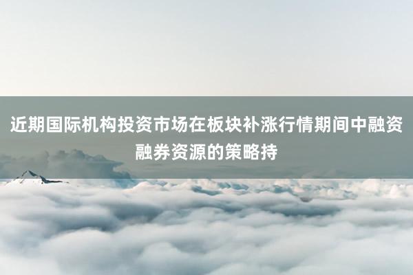近期国际机构投资市场在板块补涨行情期间中融资融券资源的策略持