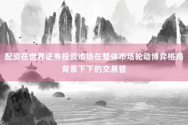 配资在世界证券投资市场在整体市场轮动博弈格局背景下下的交易管