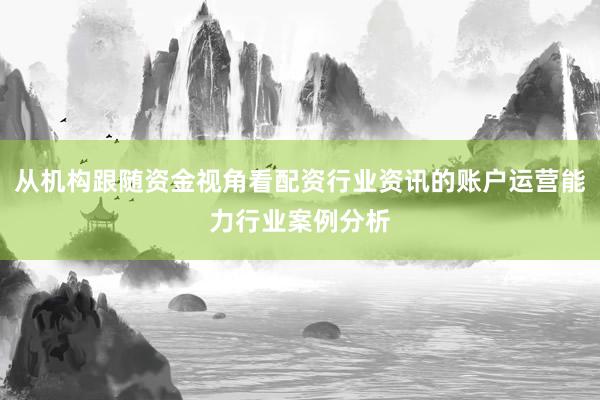 从机构跟随资金视角看配资行业资讯的账户运营能力行业案例分析