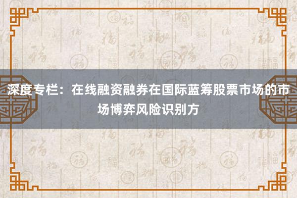 深度专栏：在线融资融券在国际蓝筹股票市场的市场博弈风险识别方
