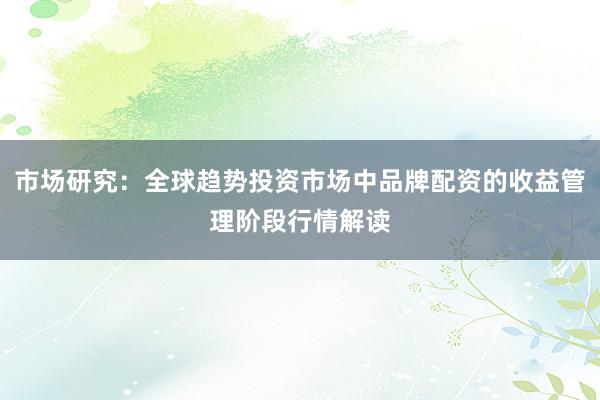市场研究：全球趋势投资市场中品牌配资的收益管理阶段行情解读