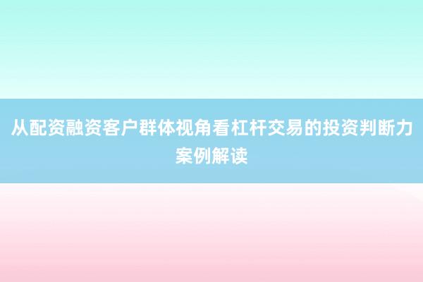 从配资融资客户群体视角看杠杆交易的投资判断力案例解读