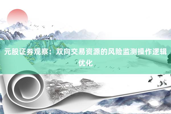 元股证券观察:双向交易资源的风险监测操作逻辑优化