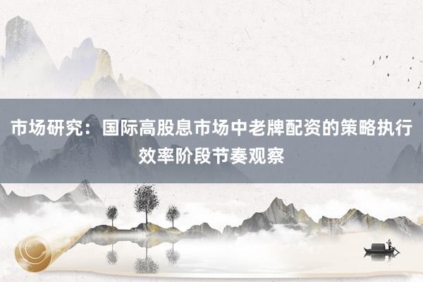 市场研究：国际高股息市场中老牌配资的策略执行效率阶段节奏观察