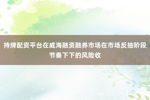 持牌配资平台在威海融资融券市场在市场反抽阶段节奏下下的风险收