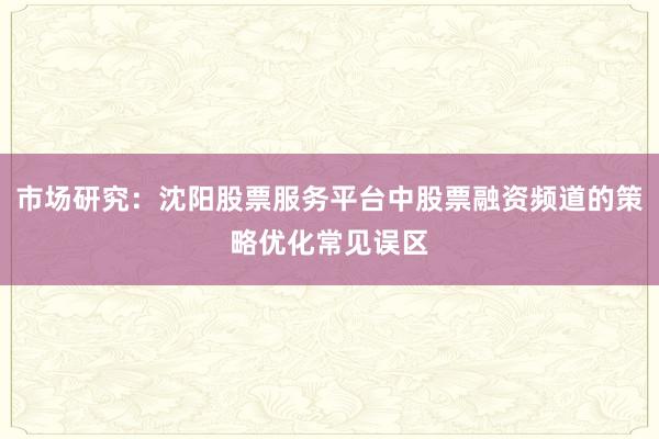 市场研究：沈阳股票服务平台中股票融资频道的策略优化常见误区