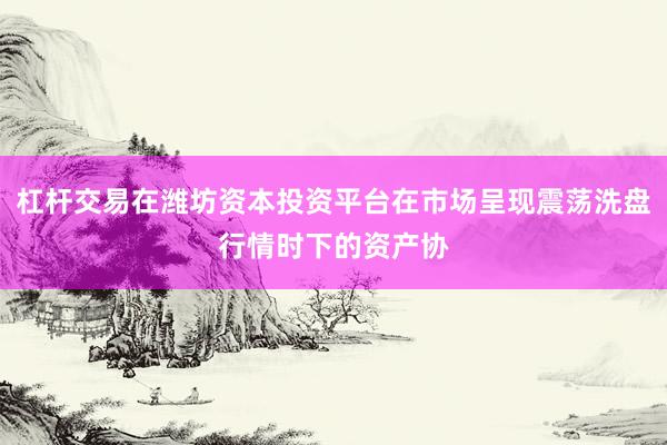 杠杆交易在潍坊资本投资平台在市场呈现震荡洗盘行情时下的资产协