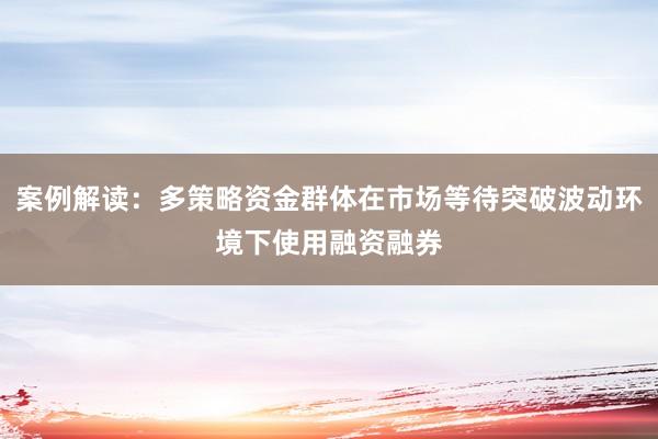案例解读：多策略资金群体在市场等待突破波动环境下使用融资融券