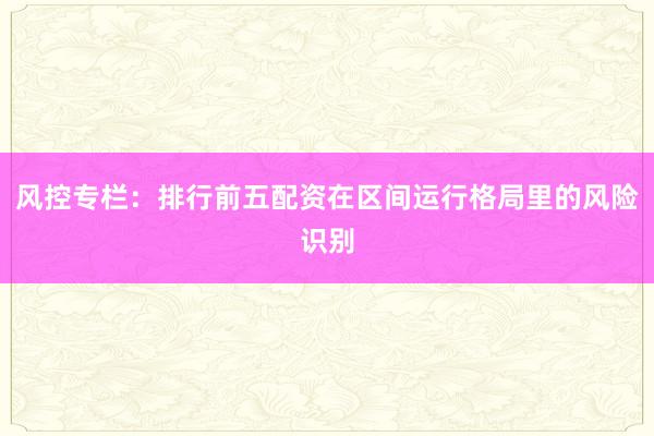 风控专栏：排行前五配资在区间运行格局里的风险识别