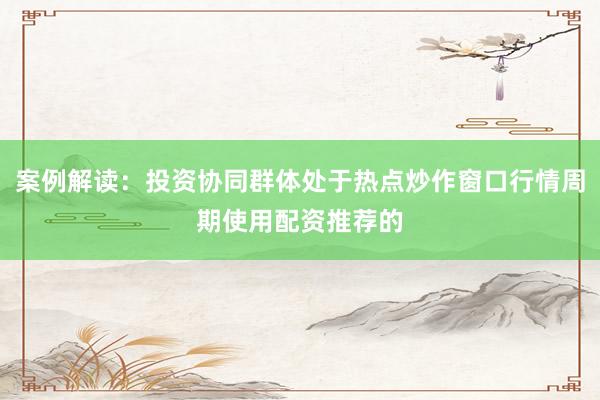 案例解读：投资协同群体处于热点炒作窗口行情周期使用配资推荐的