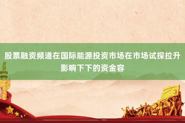 股票融资频道在国际能源投资市场在市场试探拉升影响下下的资金容