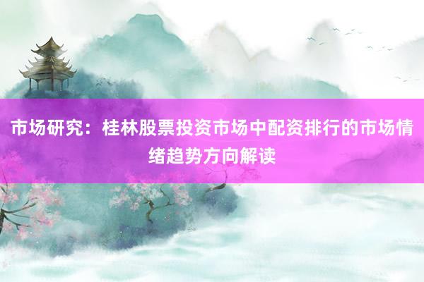 市场研究:桂林股票投资市场中配资排行的市场情绪趋势方向解读