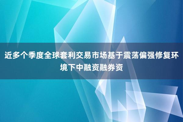 近多个季度全球套利交易市场基于震荡偏强修复环境下中融资融券资