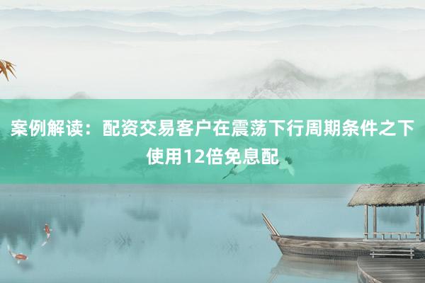 案例解读：配资交易客户在震荡下行周期条件之下使用12倍免息配