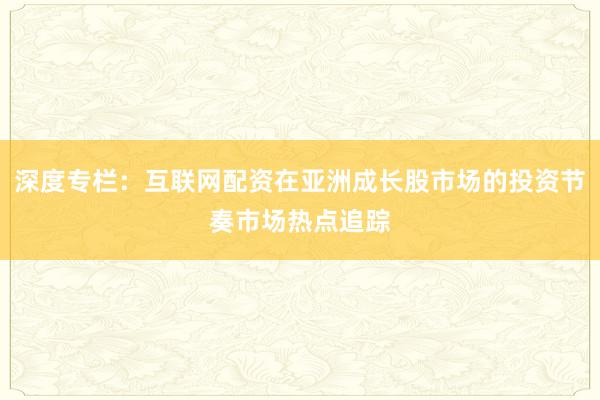 深度专栏：互联网配资在亚洲成长股市场的投资节奏市场热点追踪