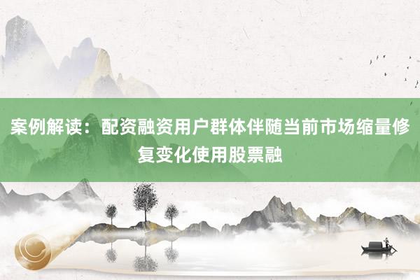 案例解读：配资融资用户群体伴随当前市场缩量修复变化使用股票融