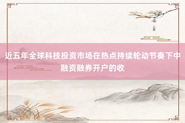 近五年全球科技投资市场在热点持续轮动节奏下中融资融券开户的收
