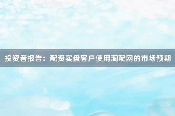 投资者报告：配资实盘客户使用淘配网的市场预期