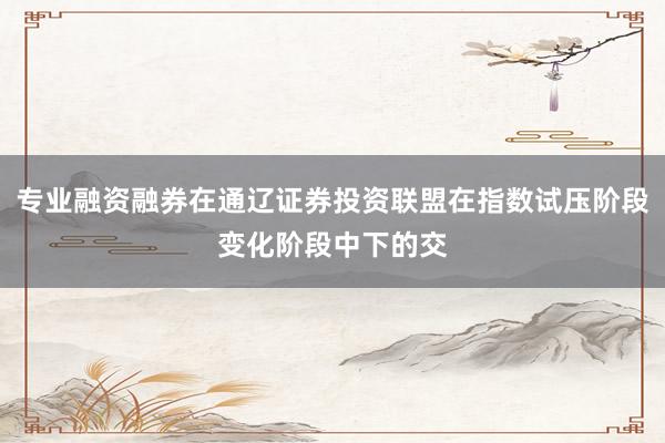 专业融资融券在通辽证券投资联盟在指数试压阶段变化阶段中下的交