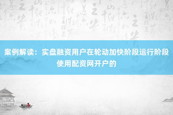 案例解读：实盘融资用户在轮动加快阶段运行阶段使用配资网开户的