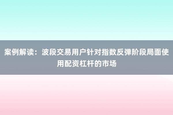 案例解读:波段交易用户针对指数反弹阶段局面使用配资杠杆的市场