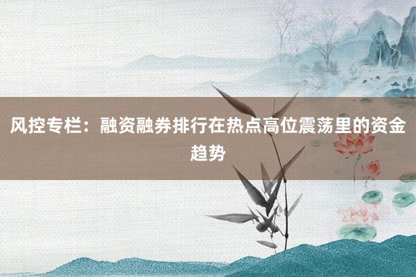 风控专栏：融资融券排行在热点高位震荡里的资金趋势