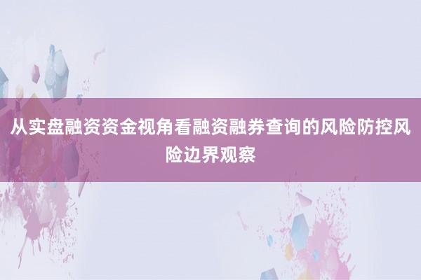 从实盘融资资金视角看融资融券查询的风险防控风险边界观察