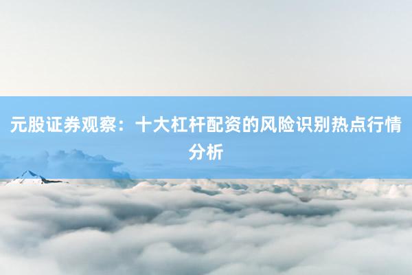 元股证券观察:十大杠杆配资的风险识别热点行情分析