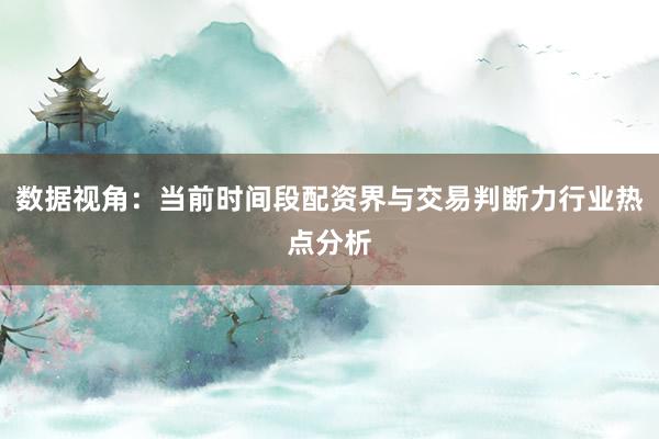 数据视角：当前时间段配资界与交易判断力行业热点分析