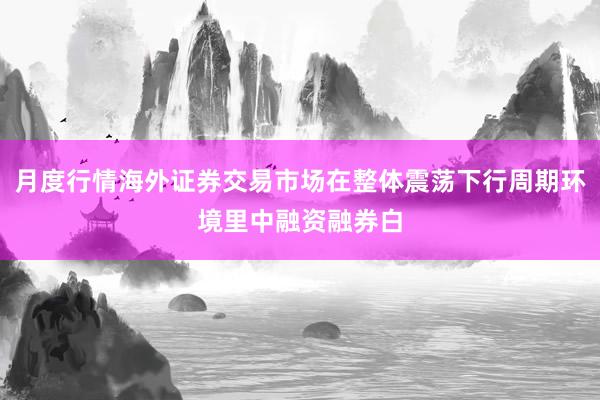 月度行情海外证券交易市场在整体震荡下行周期环境里中融资融券白