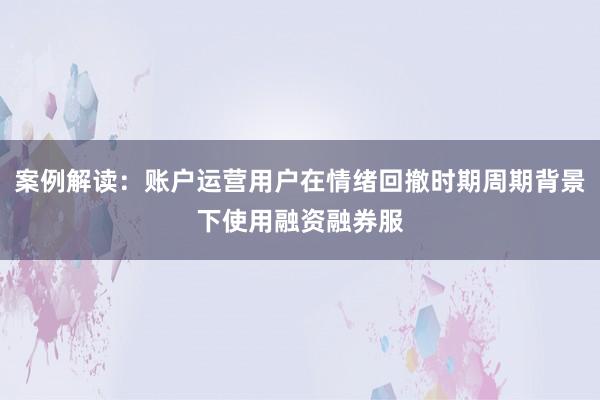 案例解读：账户运营用户在情绪回撤时期周期背景下使用融资融券服
