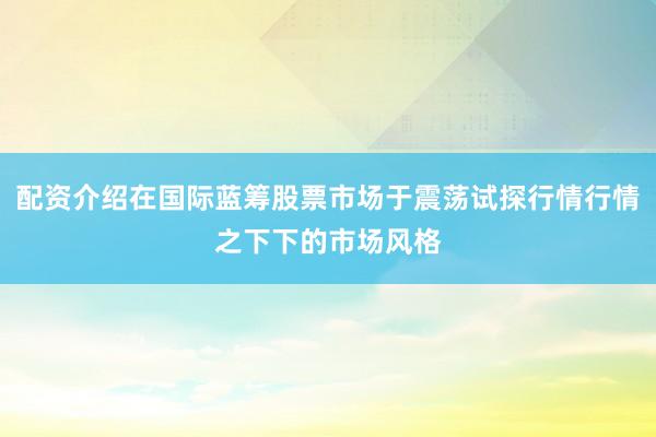 配资介绍在国际蓝筹股票市场于震荡试探行情行情之下下的市场风格
