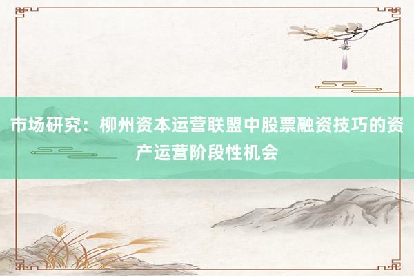 市场研究：柳州资本运营联盟中股票融资技巧的资产运营阶段性机会