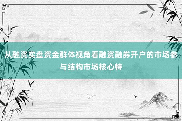 从融资实盘资金群体视角看融资融券开户的市场参与结构市场核心特