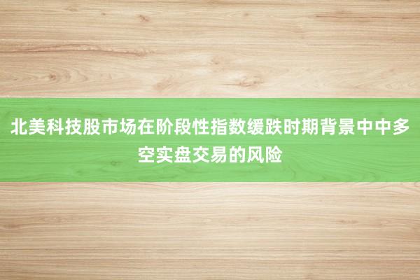 北美科技股市场在阶段性指数缓跌时期背景中中多空实盘交易的风险