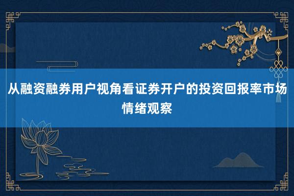 从融资融券用户视角看证券开户的投资回报率市场情绪观察