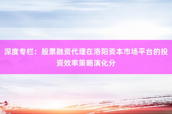 深度专栏：股票融资代理在洛阳资本市场平台的投资效率策略演化分