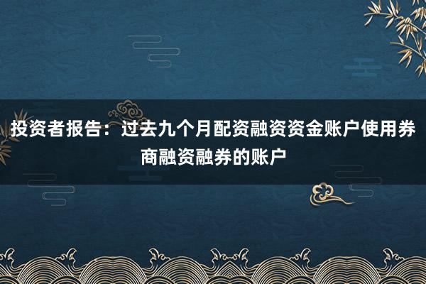 投资者报告：过去九个月配资融资资金账户使用券商融资融券的账户