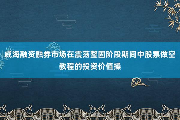 威海融资融券市场在震荡整固阶段期间中股票做空教程的投资价值操