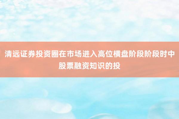 清远证券投资圈在市场进入高位横盘阶段阶段时中股票融资知识的投