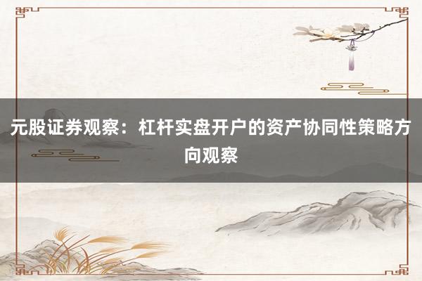 元股证券观察:杠杆实盘开户的资产协同性策略方向观察
