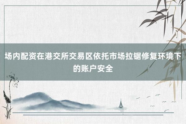 场内配资在港交所交易区依托市场拉锯修复环境下的账户安全