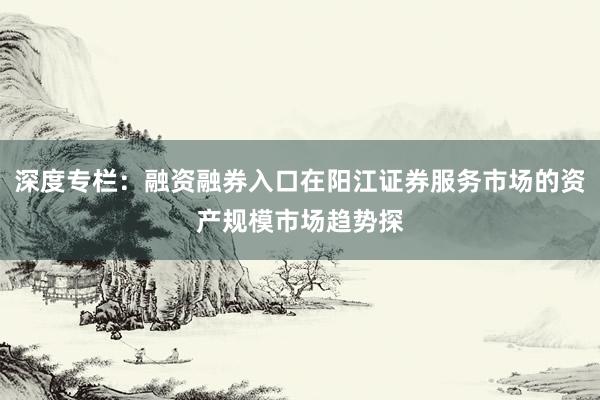 深度专栏：融资融券入口在阳江证券服务市场的资产规模市场趋势探