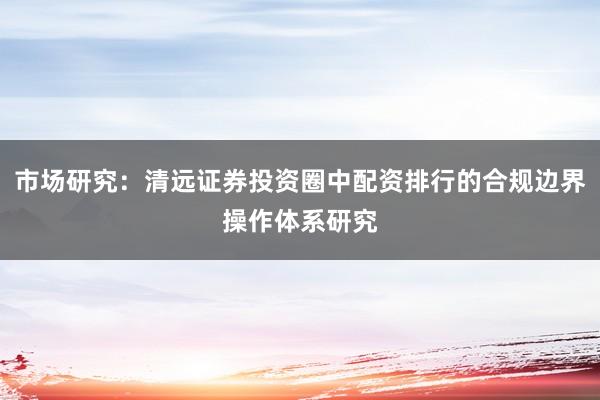 市场研究：清远证券投资圈中配资排行的合规边界操作体系研究