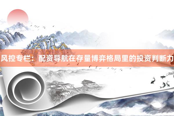风控专栏:配资导航在存量博弈格局里的投资判断力