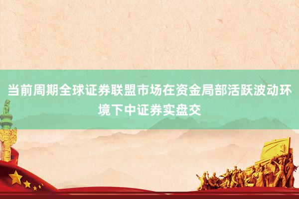 当前周期全球证券联盟市场在资金局部活跃波动环境下中证券实盘交