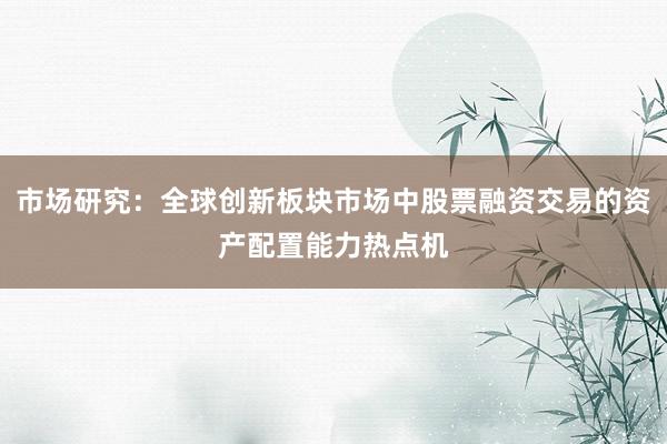 市场研究：全球创新板块市场中股票融资交易的资产配置能力热点机