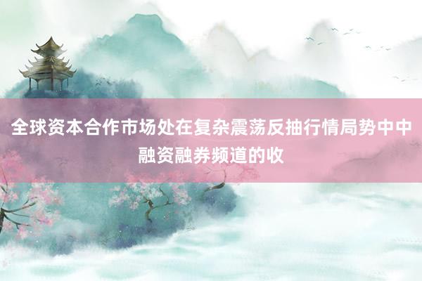 全球资本合作市场处在复杂震荡反抽行情局势中中融资融券频道的收